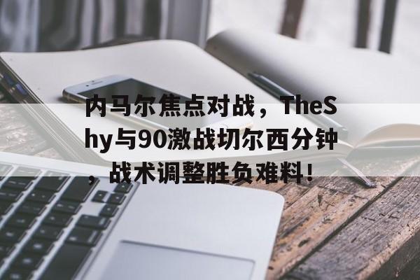 开云体育下载-内马尔焦点对战，TheShy与90激战切尔西分钟，战术调整胜负难料！(马赛曲原唱完整版)