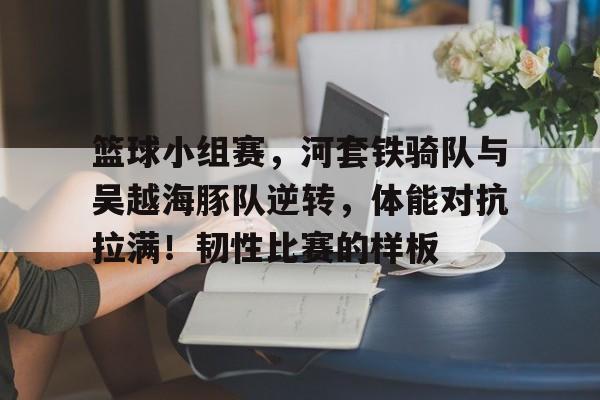 开云-篮球小组赛，河套铁骑队与吴越海豚队逆转，体能对抗拉满！韧性比赛的样板的简单介绍