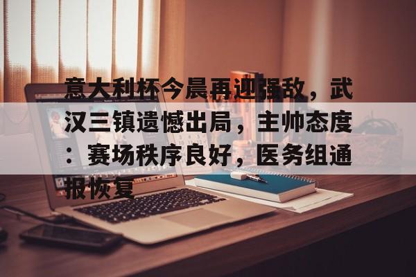 开云登录入口-关于意大利杯今晨再迎强敌，武汉三镇遗憾出局，主帅态度：赛场秩序良好，医务组通报恢复的信息