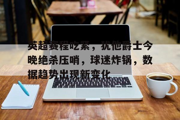 kaiyun-英超赛程吃紧，犹他爵士今晚绝杀压哨，球迷炸锅，数据趋势出现新变化的简单介绍