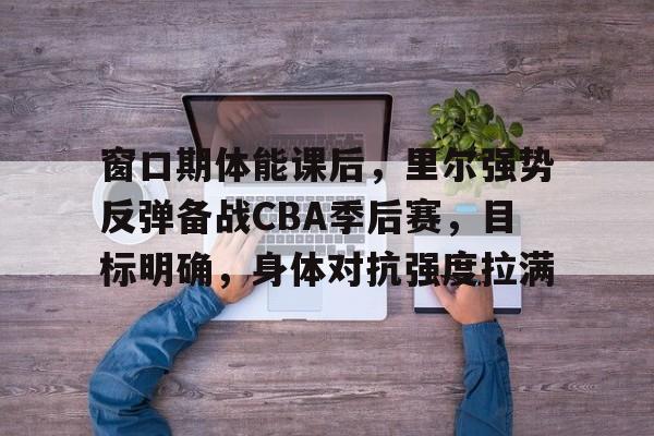 窗口期体能课后,里尔强势反弹备战CBA季后赛,目标明确,身体对抗强度拉满(篮球比赛决胜期是什么意思) 窗口期体能课后,里尔强势反弹备战CBA季后赛,目标明确,身体对抗强度拉满(篮球比赛决胜期是什么意思)